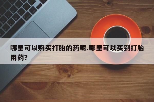私人医院药流打胎价格表哪里可以购买打胎的药呢.哪里可以买到打胎用药？