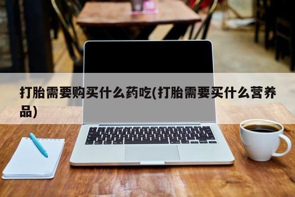私人医院药流打胎价格表打胎需要购买什么药吃(打胎需要买什么营养品)
