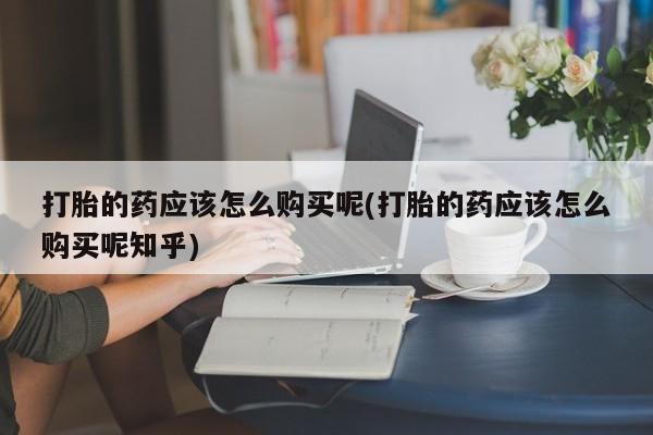 私人医院药流打胎价格表打胎的药应该怎么购买呢(打胎的药应该怎么购买呢知乎)